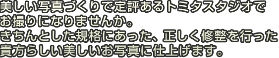 美しい写真づくりで定評あるトミタスタジオでお撮りになりませんか。きちんとした規格にあった、正しく修整を行った貴方らしい美しいお写真に仕上げます