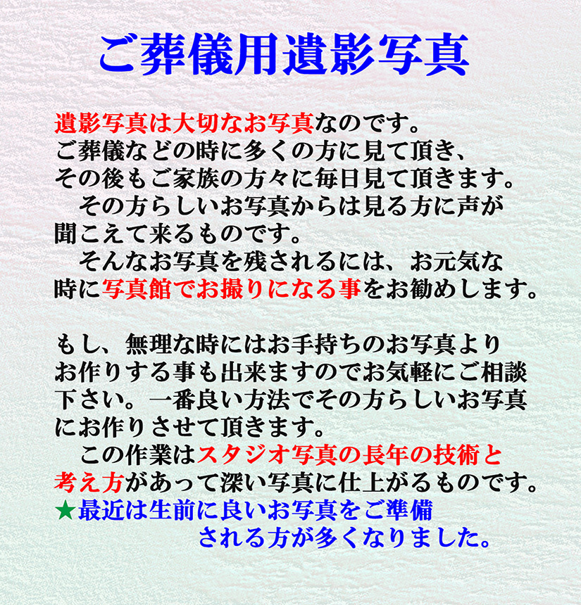 遺影写真は大切なお写真です。ご葬儀などの時に多くの方に見て頂き、その後もご家族の方々に毎日見て頂きます。その方らしいお写真からは見る方に声が聞こえて来るものです。元気な時に写真館でお撮りになる事をお勧めします。