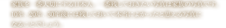 家族を一番大切にする日本人。一番残しておきたい写真は家族の写真です。時代は変わろうとご家族の愛と絆は変わるものではありません。そんな姿を写真として残しておきましょう。