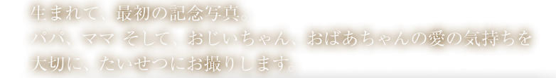 生まれて、最初の記念写真。パパ、ママ そして、おじいちゃん、おばあちゃんの愛の気持ちを大切に、たいせつにお撮りします。