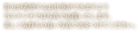 貴方が希望するお仕事ができますよう本スタジオでは写真で応援いたします。美しく気持ちの良い写真で差をつけてください