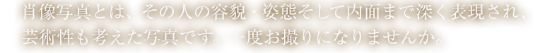 肖像写真とは、その人の容貌・姿態そして内面まで深く表現され、芸術性も考えた写真です。一度お撮りになりませんか。