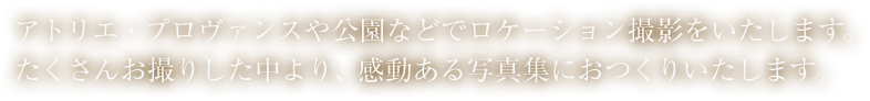 アトリエ・プロヴァンスや公園などでロケーション撮影をいたします。たくさんお撮りした中より、感動ある写真集におつくりいたします。