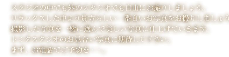 スタジオの中でも外のスタジオでも自由にお撮りしましょう。リラックスした中より貴方らしい一番良いお写真をお撮りしましょう。撮影した写真を一緒に選んで美し写真に仕上げていきます。トミタスタジオのお見合い写真に期待して下さい。まず、お電話でご予約を・・。