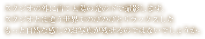 スタジオの外に出て太陽の光の下で撮影します。スタジオとは違う世界でのびのびとリラックスしたもっと自然な感じのお写真が残せるのではないでしょうか。