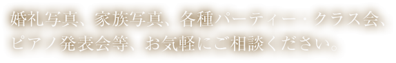 婚礼写真、家族写真、各種パーティー・クラス会、ピアノ発表会等、お気軽にご相談ください